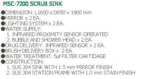 Text Box: MSC-7200 SCRUB SINK
 
●DIMENSION: L1600 x D650 x 1900 mm
●MIRROR x 2 EA.
●LIGHTING SYSTEM x 2 EA.
●WATER SUPPLY:
    1. INFRARED PROXIMITY SENSOR OPERATED
    2. BUBBLE AND SHOWER HEAD x 2 EA.
●DRUG DELIVERY: INFRARED SENSOR x 2 EA.
●BRUSH DELIVERY BOX x  2 EA.
●WATER TREATMENT: 5μf FILTER CARTIDAGE
●CONSTRUCTION:
    1. SUS 304 SINK WITH 1.5 mm MIRROR FINISH
    2. SUS 304 STATION FRAME WITH 1.0 mm STAIN FINISH
