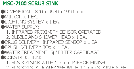 Text Box: MSC-7100 SCRUB SINK
 
●DIMENSION: L800 x D650 x 1900 mm
●MIRROR x 1 EA.
●LIGHTING SYSTEM x 1 EA.
●WATER SUPPLY:
    1. INFRARED PROXIMITY SENSOR OPERATED
    2. BUBBLE AND SHOWER HEAD x 1 EA.
●DRUG DELIVERY: INFRARED SENSOR x 1 EA.
●BRUSH DELIVERY BOX x  1 EA.
●WATER TREATMENT: 5μf FILTER CARTIDAGE
●CONSTRUCTION:
    1. SUS 304 SINK WITH 1.5 mm MIRROR FINISH
    2. SUS 304 STATION FRAME WITH 1.0 mm STAIN FINISH

