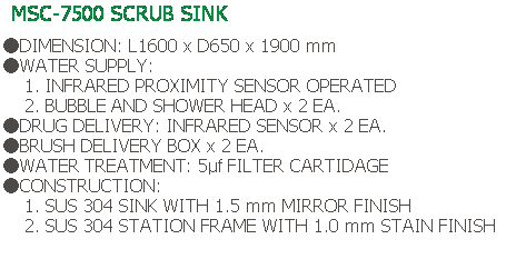 Text Box: MSC-7500 SCRUB SINK
 
●DIMENSION: L1600 x D650 x 1900 mm
●WATER SUPPLY:
    1. INFRARED PROXIMITY SENSOR OPERATED
    2. BUBBLE AND SHOWER HEAD x 2 EA.
●DRUG DELIVERY: INFRARED SENSOR x 2 EA.
●BRUSH DELIVERY BOX x 2 EA.
●WATER TREATMENT: 5μf FILTER CARTIDAGE
●CONSTRUCTION:
    1. SUS 304 SINK WITH 1.5 mm MIRROR FINISH
    2. SUS 304 STATION FRAME WITH 1.0 mm STAIN FINISH
