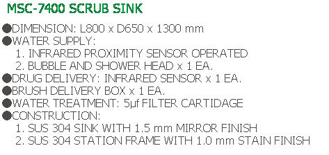 Text Box: MSC-7400 SCRUB SINK
 
●DIMENSION: L800 x D650 x 1300 mm
●WATER SUPPLY:
    1. INFRARED PROXIMITY SENSOR OPERATED
    2. BUBBLE AND SHOWER HEAD x 1 EA.
●DRUG DELIVERY: INFRARED SENSOR x 1 EA.
●BRUSH DELIVERY BOX x 1 EA.
●WATER TREATMENT: 5μf FILTER CARTIDAGE
●CONSTRUCTION:
    1. SUS 304 SINK WITH 1.5 mm MIRROR FINISH
    2. SUS 304 STATION FRAME WITH 1.0 mm STAIN FINISH
